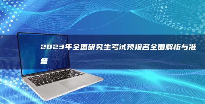 2023年全国研究生考试预报名全面解析与准备工作指南